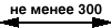 не менее 300